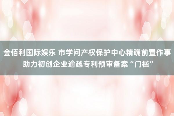 金佰利国际娱乐 市学问产权保护中心精确前置作事 助力初创企业逾越专利预审备案“门槛”