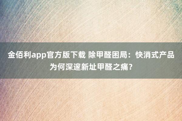 金佰利app官方版下载 除甲醛困局：快消式产品为何深邃新址甲醛之痛？