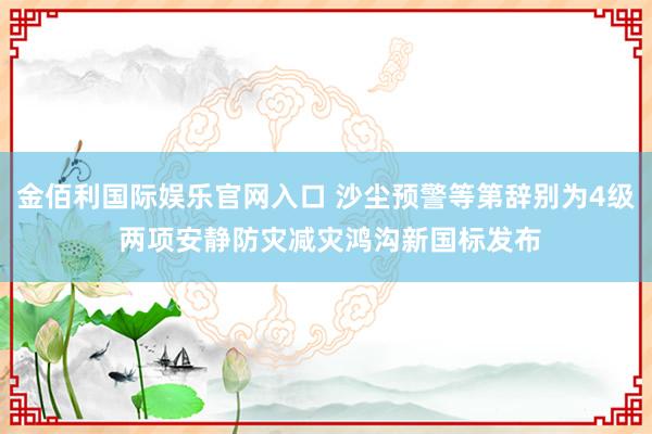 金佰利国际娱乐官网入口 沙尘预警等第辞别为4级 两项安静防灾减灾鸿沟新国标发布