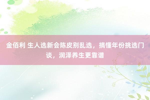 金佰利 生人选新会陈皮别乱选，搞懂年份挑选门谈，润泽养生更靠谱