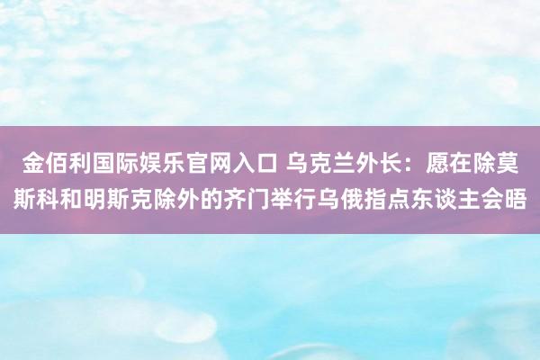金佰利国际娱乐官网入口 乌克兰外长：愿在除莫斯科和明斯克除外的齐门举行乌俄指点东谈主会晤