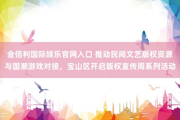 金佰利国际娱乐官网入口 推动民间文艺版权资源与国潮游戏对接，宝山区开启版权宣传周系列活动