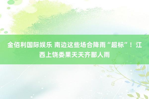 金佰利国际娱乐 南边这些场合降雨“超标”！江西上饶委果天天齐鄙人雨