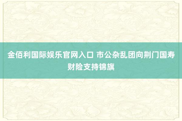 金佰利国际娱乐官网入口 市公杂乱团向荆门国寿财险支持锦旗
