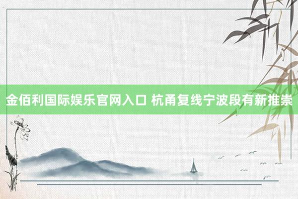 金佰利国际娱乐官网入口 杭甬复线宁波段有新推崇