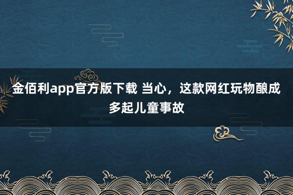 金佰利app官方版下载 当心，这款网红玩物酿成多起儿童事故