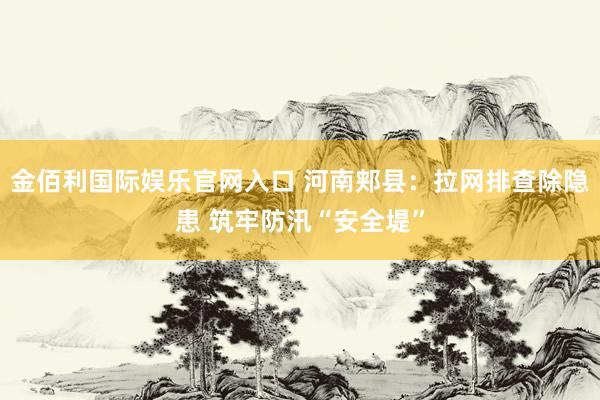 金佰利国际娱乐官网入口 河南郏县：拉网排查除隐患 筑牢防汛“安全堤”