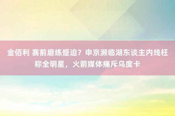 金佰利 赛前磨练蹙迫？申京濒临湖东谈主内线枉称全明星，火箭媒体痛斥乌度卡