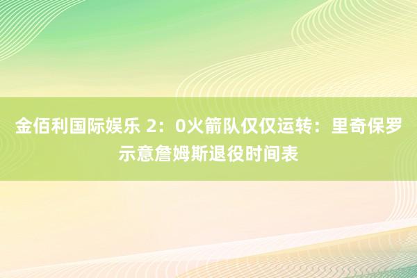 金佰利国际娱乐 2：0火箭队仅仅运转：里奇保罗示意詹姆斯退役时间表
