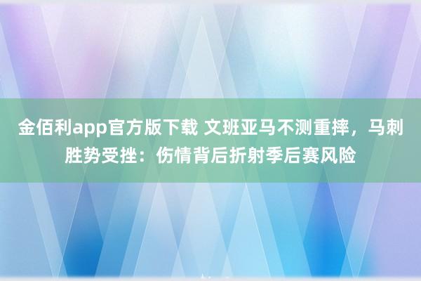 金佰利app官方版下载 文班亚马不测重摔，马刺胜势受挫：伤情背后折射季后赛风险