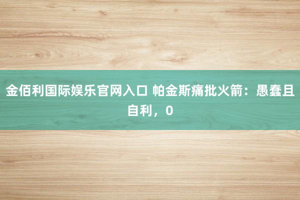 金佰利国际娱乐官网入口 帕金斯痛批火箭：愚蠢且自利，0