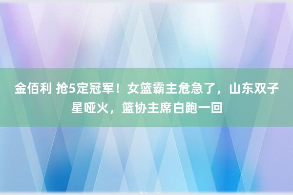 金佰利 抢5定冠军！女篮霸主危急了，山东双子星哑火，篮协主席白跑一回