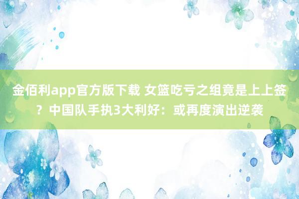 金佰利app官方版下载 女篮吃亏之组竟是上上签？中国队手执3大利好：或再度演出逆袭