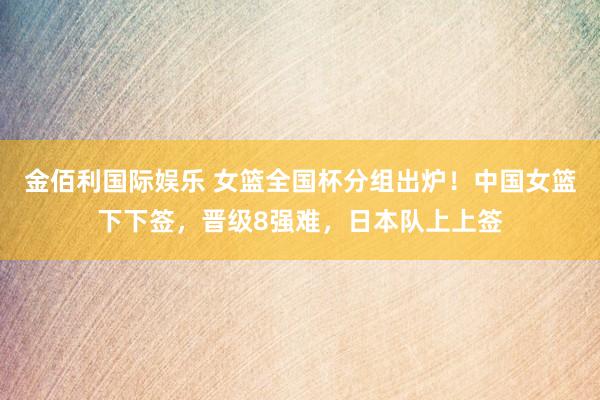 金佰利国际娱乐 女篮全国杯分组出炉！中国女篮下下签，晋级8强难，日本队上上签