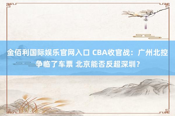 金佰利国际娱乐官网入口 CBA收官战：广州北控争临了车票 北京能否反超深圳？