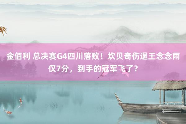 金佰利 总决赛G4四川落败！坎贝奇伤退王念念雨仅7分，到手的冠军飞了？