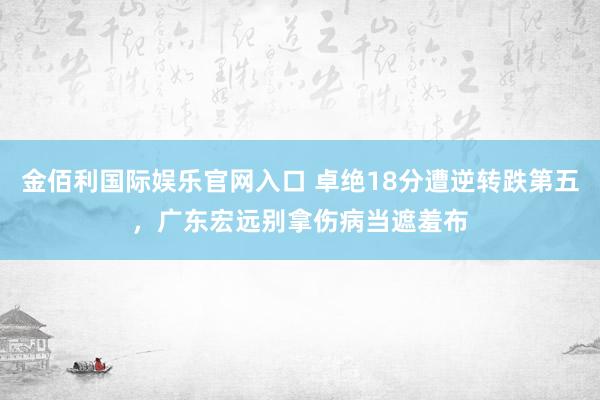 金佰利国际娱乐官网入口 卓绝18分遭逆转跌第五，广东宏远别拿伤病当遮羞布