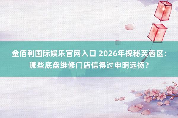 金佰利国际娱乐官网入口 2026年探秘芙蓉区：哪些底盘维修门店信得过申明远扬？