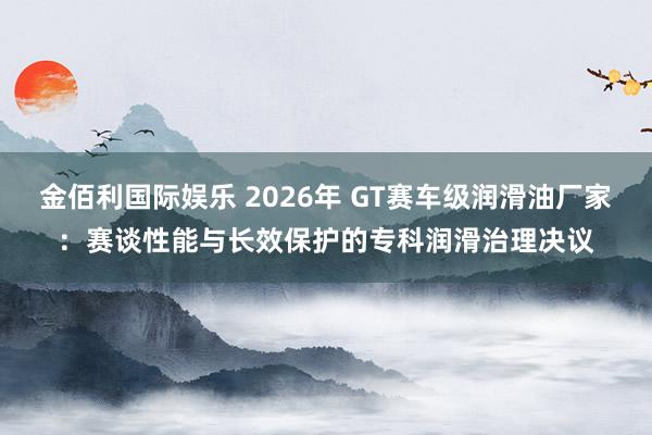金佰利国际娱乐 2026年 GT赛车级润滑油厂家：赛谈性能与长效保护的专科润滑治理决议