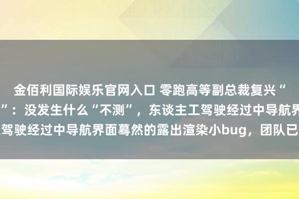 金佰利国际娱乐官网入口 零跑高等副总裁复兴“零跑汽车直播发生不测”：没发生什么“不测”，东谈主工驾驶经过中导航界面蓦然的露出渲染小bug，团队已快速成就