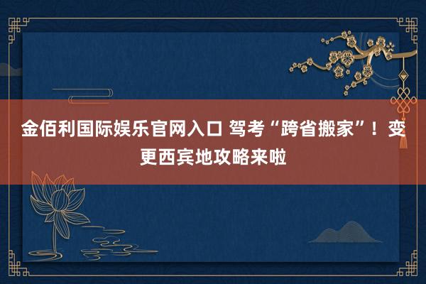 金佰利国际娱乐官网入口 驾考“跨省搬家”！变更西宾地攻略来啦
