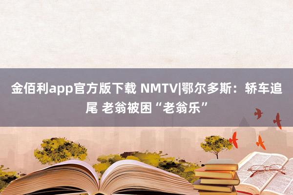 金佰利app官方版下载 NMTV|鄂尔多斯：轿车追尾 老翁被困“老翁乐”