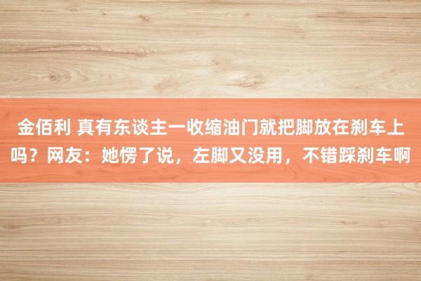 金佰利 真有东谈主一收缩油门就把脚放在刹车上吗？网友：她愣了说，左脚又没用，不错踩刹车啊