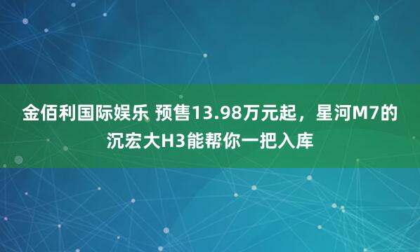 金佰利国际娱乐 预售13.98万元起，星河M7的沉宏大H3能帮你一把入库