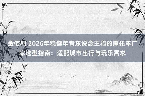 金佰利 2026年稳健年青东说念主骑的摩托车厂家选型指南：适配城市出行与玩乐需求