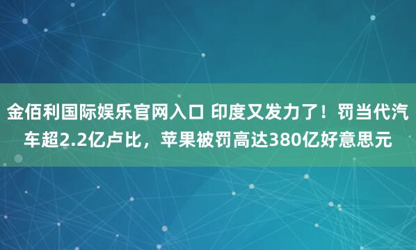 金佰利国际娱乐官网入口 印度又发力了！罚当代汽车超2.2亿卢比，苹果被罚高达380亿好意思元