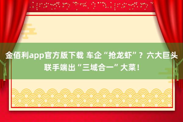 金佰利app官方版下载 车企“抢龙虾”？六大巨头联手端出“三域合一”大菜！