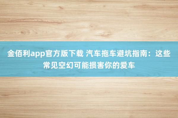 金佰利app官方版下载 汽车拖车避坑指南：这些常见空幻可能损害你的爱车