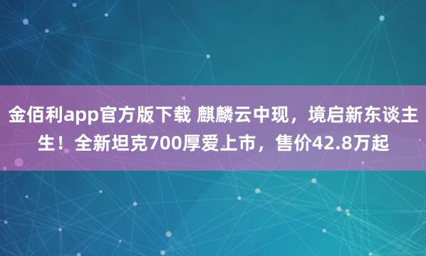 金佰利app官方版下载 麒麟云中现，境启新东谈主生！全新坦克700厚爱上市，售价42.8万起