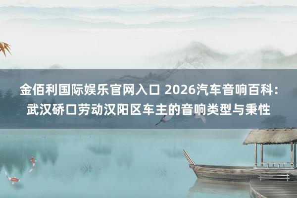 金佰利国际娱乐官网入口 2026汽车音响百科：武汉硚口劳动汉阳区车主的音响类型与秉性