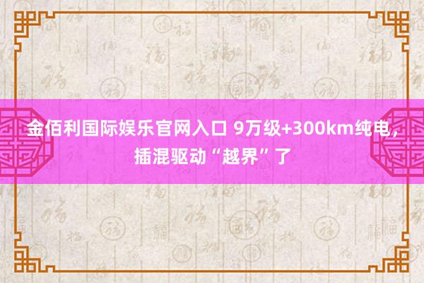 金佰利国际娱乐官网入口 9万级+300km纯电，插混驱动“越界”了