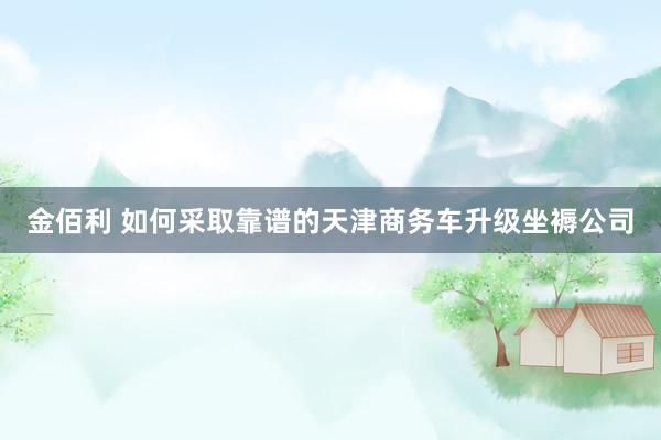 金佰利 如何采取靠谱的天津商务车升级坐褥公司