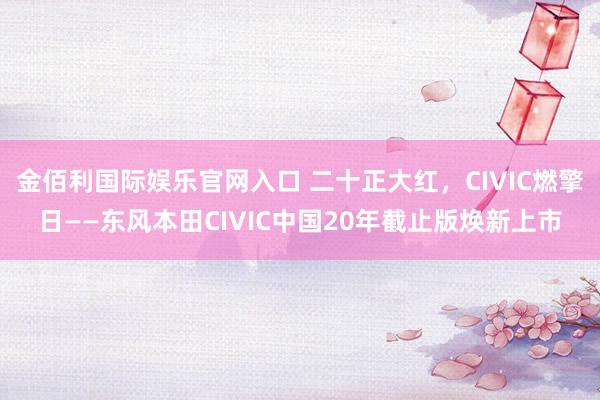 金佰利国际娱乐官网入口 二十正大红，CIVIC燃擎日——东风本田CIVIC中国20年截止版焕新上市