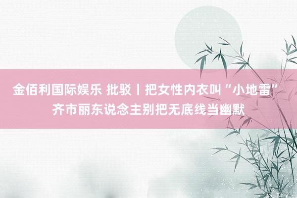 金佰利国际娱乐 批驳丨把女性内衣叫“小地雷” 齐市丽东说念主别把无底线当幽默