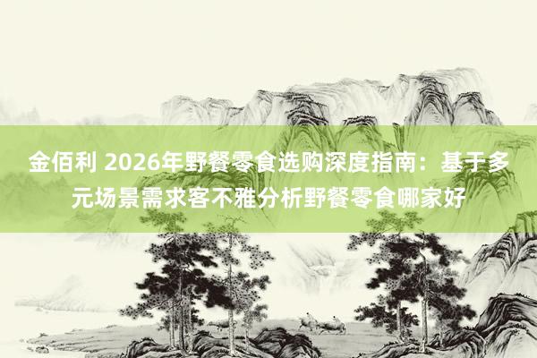 金佰利 2026年野餐零食选购深度指南：基于多元场景需求客不雅分析野餐零食哪家好