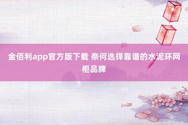 金佰利app官方版下载 奈何选择靠谱的水泥环网柜品牌