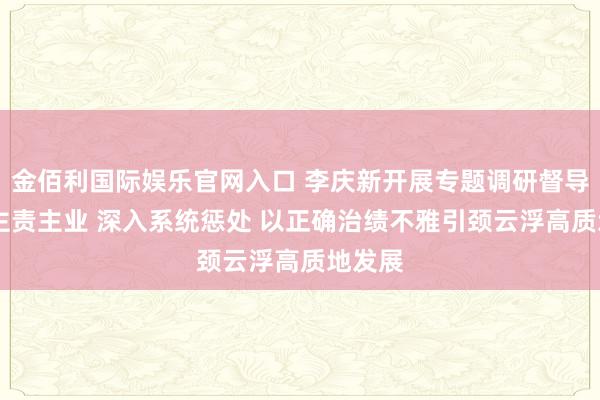 金佰利国际娱乐官网入口 李庆新开展专题调研督导 聚焦主责主业 深入系统惩处 以正确治绩不雅引颈云浮高质地发展
