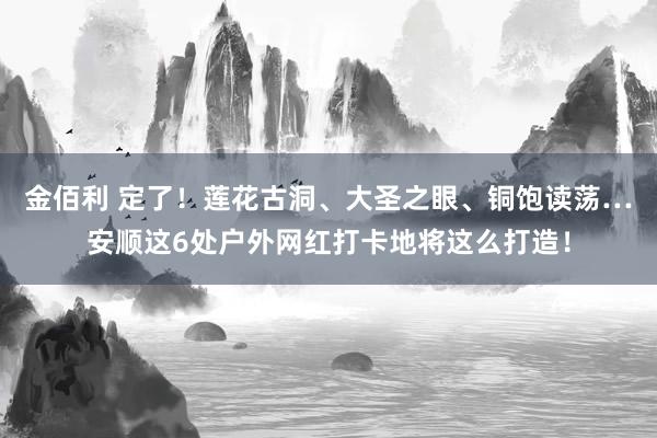 金佰利 定了！莲花古洞、大圣之眼、铜饱读荡…安顺这6处户外网红打卡地将这么打造！