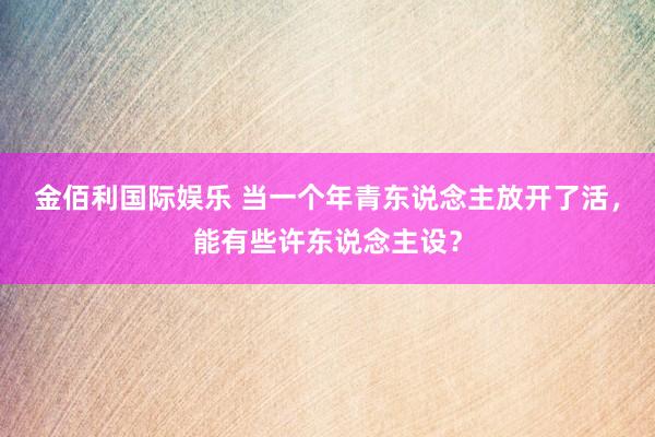 金佰利国际娱乐 当一个年青东说念主放开了活，能有些许东说念主设？