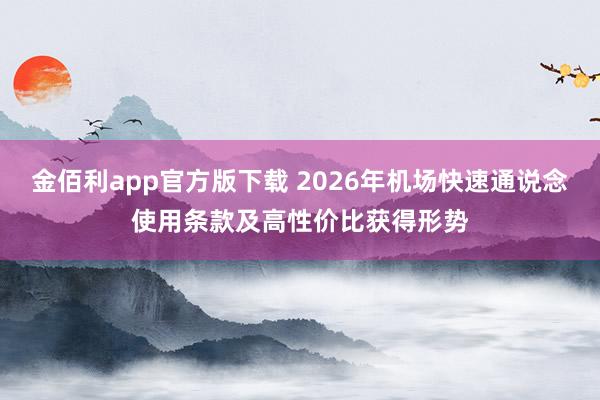 金佰利app官方版下载 2026年机场快速通说念使用条款及高性价比获得形势