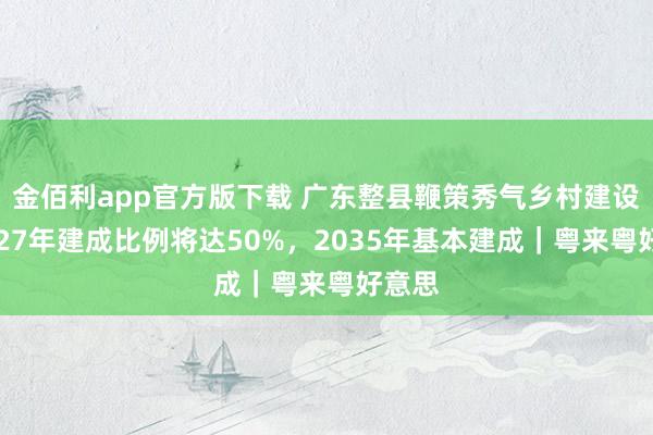 金佰利app官方版下载 广东整县鞭策秀气乡村建设：2027年建成比例将达50%，2035年基本建成｜粤来粤好意思