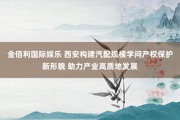 金佰利国际娱乐 西安构建汽配规模学问产权保护新形貌 助力产业高质地发展