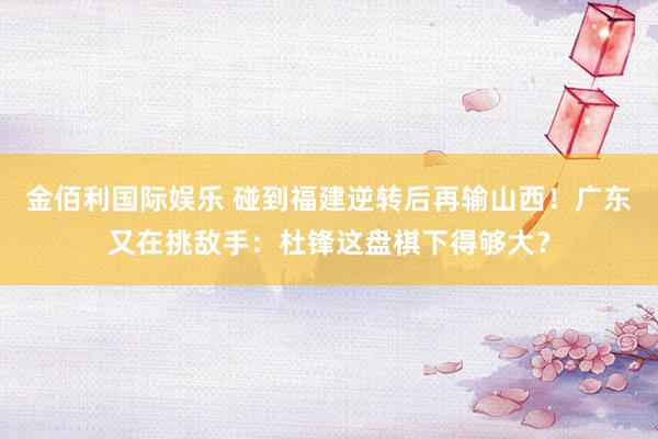金佰利国际娱乐 碰到福建逆转后再输山西！广东又在挑敌手：杜锋这盘棋下得够大？