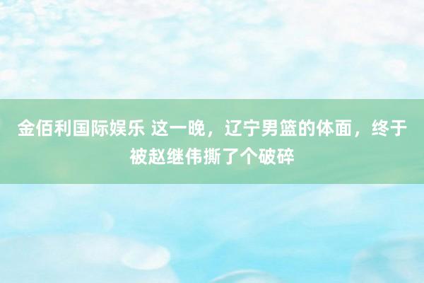 金佰利国际娱乐 这一晚，辽宁男篮的体面，终于被赵继伟撕了个破碎