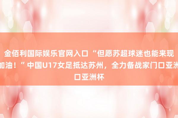 金佰利国际娱乐官网入口 “但愿苏超球迷也能来现场加油！”中国U17女足抵达苏州，全力备战家门口亚洲杯