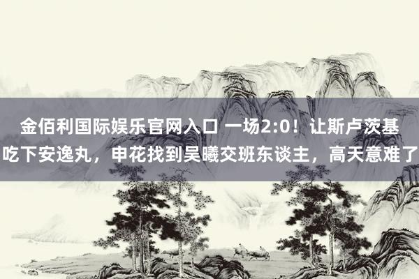 金佰利国际娱乐官网入口 一场2:0！让斯卢茨基吃下安逸丸，申花找到吴曦交班东谈主，高天意难了